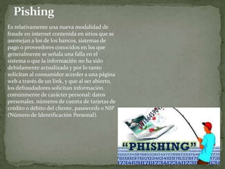 Es relativamente una nueva modalidad de
fraude en internet contenida en sitios que se
asemejan a los de los bancos, sistemas de
pago o proveedores conocidos en los que
generalmente se señala una falla en el
sistema o que la información no ha sido
debidamente actualizada y por lo tanto
solicitan al consumidor acceder a una página
web a través de un link, y que al ser abierto,
los defraudadores solicitan información
comúnmente de carácter personal: datos
personales, números de cuenta de tarjetas de
crédito o débito del cliente, passwords o NIP
(Número de Identificación Personal).
 