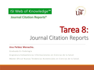 Tarea 8:
Journal Citation Reports
Ana Peláez Menacho.
Graduada En Podología
Asignatura Competencias Informacionales en Ciencias de la Salud
Máster Oficial Nuevas Tendencias Asistenciales en Ciencias de la Salud.
 
