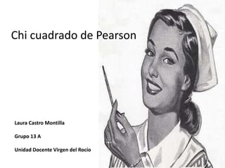 Laura Castro Montilla
Grupo 13 A
Unidad Docente Virgen del Rocío
Chi cuadrado de Pearson
 