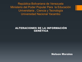 República Bolivariana de Venezuela
Ministerio del Poder Popular Para la Educación
Universitaria , Ciencia y Tecnología
Universidad Nacional Yacambú
ALTERACIONES DE LA INFORMACIÓN
GENÉTICA
Nelson Morales
 