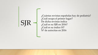 SJR
¿Cuántas revistas españolas hay de pediatría?
¿Cuál ocupa el primer lugar?
De dicha revistas indica
¿Cuál es su SJR en 2016?
¿Cuál es su índice H?
Nº de autocitas en 2016
 