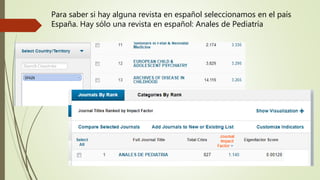 Para saber si hay alguna revista en español seleccionamos en el país
España. Hay sólo una revista en español: Anales de Pediatría
 