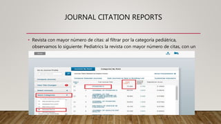JOURNAL CITATION REPORTS
• Revista con mayor número de citas: al filtrar por la categoría pediátrica,
observamos lo siguiente: Pediatrics la revista con mayor número de citas, con un
total de 73.380
 