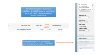 Por último buscamos las revistas
españolas de pediatría que se encuentran
en el JCR y sólo encontramos una:
“Anales de Pediatría”
Para ello buscamos en los filtros la
categoría países y buscamos: “SPAIN”
 