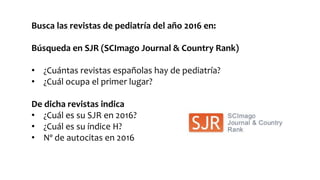 Busca las revistas de pediatría del año 2016 en:
Búsqueda en SJR (SCImago Journal & Country Rank)
• ¿Cuántas revistas españolas hay de pediatría?
• ¿Cuál ocupa el primer lugar?
De dicha revistas indica
• ¿Cuál es su SJR en 2016?
• ¿Cuál es su índice H?
• Nº de autocitas en 2016
 