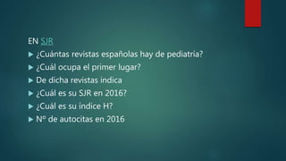 EN SJR
 ¿Cuántas revistas españolas hay de pediatría?
 ¿Cuál ocupa el primer lugar?
 De dicha revistas indica
 ¿Cuál es su SJR en 2016?
 ¿Cuál es su índice H?
 Nº de autocitas en 2016
 