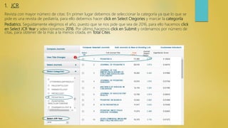 1. JCR.
Revista con mayor número de citas: En primer lugar debemos de seleccionar la categoría ya que lo que se
pide es una revista de pediatría, para ello debemos hacer click en Select Ctegories y marcar la categoriía
Pediatrics. Seguidamente elegimos el año, puesto que se nos pide que sea de 2016, para ello hacemos click
en Select JCR Year y seleccionamos 2016. Por último hacemos click en Submit y ordenamos por número de
citas, para obtener de la más a la menos citada, en Total Cites.
 