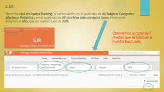 2. SJR
Hacemos click en Journal Ranking. A continuación, en el apartado de All Subjects Categories
añadimos Pediatrics y en el apartado de All countries seleccionamos Spain. Finalmente
elegimos el año, que en nuestro caso es 2016.
Obtenemos un total de 7
revistas que se adecuan a
nuestra búsqueda.
 