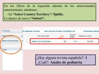 ¿Hay alguna revista española?: 1
¿Cuál?: Anales de pediatría
En los filtros de la izquierda además de los seleccionados
anteriormente, añadimos:
- En “Select Country/Territory”: Spain.
Le damos de nuevo “Submit”.
 