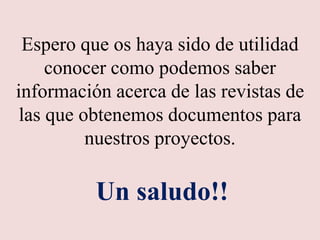 Espero que os haya sido de utilidad
conocer como podemos saber
información acerca de las revistas de
las que obtenemos documentos para
nuestros proyectos.
Un saludo!!
 
