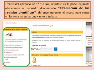 Dentro del apartado de “Artículos, revistas” en la parte izquierda
observamos un recuadro denominado “Evaluación de las
revistas científicas” ahí encontraremos el acceso para entrar
en las revistas en las que vamos a trabajar.
 