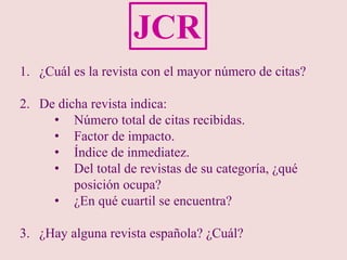 1. ¿Cuál es la revista con el mayor número de citas?
2. De dicha revista indica:
• Número total de citas recibidas.
• Factor de impacto.
• Índice de inmediatez.
• Del total de revistas de su categoría, ¿qué
posición ocupa?
• ¿En qué cuartil se encuentra?
3. ¿Hay alguna revista española? ¿Cuál?
JCR
 