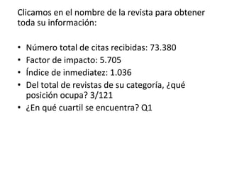 Clicamos en el nombre de la revista para obtener
toda su información:
• Número total de citas recibidas: 73.380
• Factor de impacto: 5.705
• Índice de inmediatez: 1.036
• Del total de revistas de su categoría, ¿qué
posición ocupa? 3/121
• ¿En qué cuartil se encuentra? Q1
 