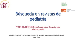 Búsqueda en revistas de
pediatría
TAREA DEL SEMINARIO 8 de la asignatura Competencias
Informacionales
Máster Universitario en Nuevas Tendencias Asistenciales en Ciencias de la Salud
2017/2018
 