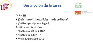 2º EN SJR
• ¿Cuántas revistas españolas hay de pediatría?
• ¿Cuál ocupa el primer lugar?
De dicha revistas indica
• ¿Cuál es su SJR en 2016?
• ¿Cuál es su índice H?
• Nº de autocitas en 2016
Descripción de la tarea
 
