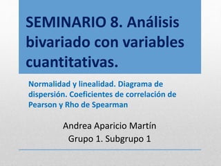 SEMINARIO 8. Análisis
bivariado con variables
cuantitativas.
Normalidad y linealidad. Diagrama de
dispersión. Coeficientes de correlación de
Pearson y Rho de Spearman
Andrea Aparicio Martín
Grupo 1. Subgrupo 1
 