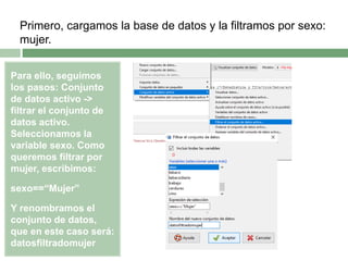 Para ello, seguimos
los pasos: Conjunto
de datos activo ->
filtrar el conjunto de
datos activo.
Seleccionamos la
variable sexo. Como
queremos filtrar por
mujer, escribimos:
sexo==“Mujer”
Y renombramos el
conjunto de datos,
que en este caso será:
datosfiltradomujer
Primero, cargamos la base de datos y la filtramos por sexo:
mujer.
 