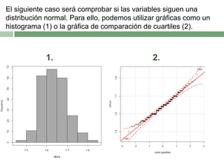 El siguiente caso será comprobar si las variables siguen una
distribución normal. Para ello, podemos utilizar gráficas como un
histograma (1) o la gráfica de comparación de cuartiles (2).
1. 2.
 