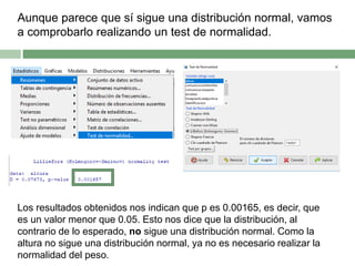 Aunque parece que sí sigue una distribución normal, vamos
a comprobarlo realizando un test de normalidad.
Los resultados obtenidos nos indican que p es 0.00165, es decir, que
es un valor menor que 0.05. Esto nos dice que la distribución, al
contrario de lo esperado, no sigue una distribución normal. Como la
altura no sigue una distribución normal, ya no es necesario realizar la
normalidad del peso.
 