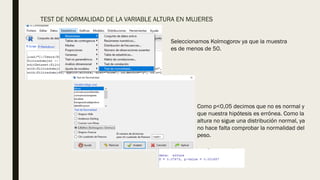 TEST DE NORMALIDAD DE LA VARIABLE ALTURA EN MUJERES
Seleccionamos Kolmogorov ya que la muestra
es de menos de 50.
Como p<0,05 decimos que no es normal y
que nuestra hipótesis es errónea. Como la
altura no sigue una distribución normal, ya
no hace falta comprobar la normalidad del
peso.
 