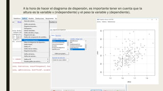 A la hora de hacer el diagrama de dispersión, es importante tener en cuenta que la
altura es la variable x (independiente) y el peso la variable y (dependiente).
 