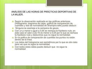  Según la observación realizada en las gráficas anteriores
(Histograma, diagrama de cajas, gráfica de comparación de
cuantiles y test de normalidad de Shampiro-wilk) puedo deducir:
 Ninguna se asemeja a la campana de gauss.
 Con un p menor o igual a 0,05 se rechaza la hipótesis nula, en
este caso el valor 2,2e-16 es menor a 0,05 por lo que se rechaza
la hipótesis nula y deducimos que no sigue la normalidad.
 En la gráfica de comparación de cuantiles los puntos no están
dentro de la línea.
 Los datos del histograma son asimétricos por lo que es otro dato
para ver que no sigue la normalidad.
 Con todos estos datos puedo deducir que no sigue la
normalidad
ANÁLISIS DE LAS HORAS DE PRÁCTICAS DEPORTIVAS DE
LA MUJER.
 