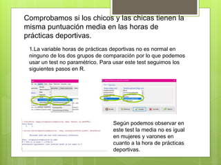 Comprobamos si los chicos y las chicas tienen la
misma puntuación media en las horas de
prácticas deportivas.
1.La variable horas de prácticas deportivas no es normal en
ninguno de los dos grupos de comparación por lo que podemos
usar un test no paramétrico. Para usar este test seguimos los
siguientes pasos en R.
Según podemos observar en
este test la media no es igual
en mujeres y varones en
cuanto a la hora de prácticas
deportivas.
 