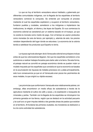 Lo que es hoy el territorio venezolano estuvo habitado y gobernado por
diferentes comunidades indígenas, con la llegada de los españoles al territorio
venezolano comenzó la conquista. Se entiende por conquista al proceso
mediante el cual los españoles explotaron y ocuparon el territorio venezolano,
fundaron pueblos y ciudades, sometieron a los indígenas e implantaron las
instituciones, la religión, el idioma y las leyes de España. En sus comienzos la
economía colonial se caracterizó por un sistema basado en el trueque, ya que
no existía la moneda como medio de pago. Con el tiempo se usaron productos
como monedas (la vara de lienzo, por ejemplo) y, además de esto, los precios
variaban dependiendo del lugar donde se estuviese. La economía de la colonia
tendía a satisfacer los productos que España no tenía.
La riqueza agrícola aborigen de la Venezuela colonial era próspera incluso
antes de que los colonizadores llegaran. Así que los españoles sometieron a los
autóctonos a realizar trabajos forzados para darle valor a la tierra. De esta forma,
el paisaje natural se convirtió en paisaje económico donde se pueden notar un
modelo impuesto por los españoles que consistía en que la economía se basaba
en la acumulación de riquezas de metales preciosos oro y plata principalmente,
esto tuvo consecuencia ya que en el Venezuela eran pocos los yacimientos de
esos metales, lo que originó su rápida escasez.
Las provincias que conformaron Venezuela eran relativamente pobres; sin
embargo, ellas encontraron un medio eficaz de subsistencia a través de la
agricultura mediante el cultivo de café y cacao, y la explotación o búsqueda de
minerales y perlas. También con la llegada de los españoles se introdujeron los
primeros ganados en los llanos, región que se destacó en la actividad pecuaria
y la cual tuvo un gran impulso debido a las grandes áreas de pastos que existían
en el territorio. Al fundarse las primeras ciudades, los moradores se dedicaron a
la cría como actividad de subsistencia.
 