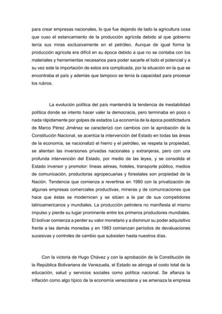 para crear empresas nacionales, lo que fue dejando de lado la agricultura cosa
que cuso el estancamiento de la producción agrícola debido al que gobierno
tenía sus miras exclusivamente en el petróleo. Aunque de igual forma la
producción agrícola era difícil en su época debido a que no se contaba con los
materiales y herramientas necesarios para poder sacarle el todo el potencial y a
su vez este la importación de estos era complicada, por la situación en la que se
encontraba el país y además que tampoco se tenía la capacidad para procesar
los rubros.
La evolución política del país mantendrá la tendencia de inestabilidad
política donde se intento hacer valer la democracia, pero terminaba en poco o
nada rápidamente por golpes de estados La economía de la época postdictadura
de Marco Pérez Jiménez se caracterizó con cambios con la aprobación de la
Constitución Nacional, se acentúa la intervención del Estado en todas las áreas
de la economía, se nacionalizó el hierro y el petróleo, se respeta la propiedad,
se alientan las inversiones privadas nacionales y extranjeras, pero con una
profunda intervención del Estado, por medio de las leyes, y se consolida el
Estado inversor y promotor: líneas aéreas, hoteles, transporte público, medios
de comunicación, productoras agropecuarias y forestales son propiedad de la
Nación. Tendencia que comienza a revertirse en 1980 con la privatización de
algunas empresas comerciales productivas, mineras y de comunicaciones que
hace que éstas se modernicen y se sitúen a la par de sus competidores
latinoamericanos y mundiales. La producción petrolera no manifiesta el mismo
impulso y pierde su lugar prominente entre los primeros productores mundiales.
El bolívar comienza a perder su valor monetario y a disminuir su poder adquisitivo
frente a las demás monedas y en 1983 comienzan períodos de devaluaciones
sucesivas y controles de cambio que subsisten hasta nuestros días.
Con la victoria de Hugo Chávez y con la aprobación de la Constitución de
la República Bolivariana de Venezuela, el Estado se abroga el costo total de la
educación, salud y servicios sociales como política nacional. Se afianza la
inflación como algo típico de la economía venezolana y se amenaza la empresa
 