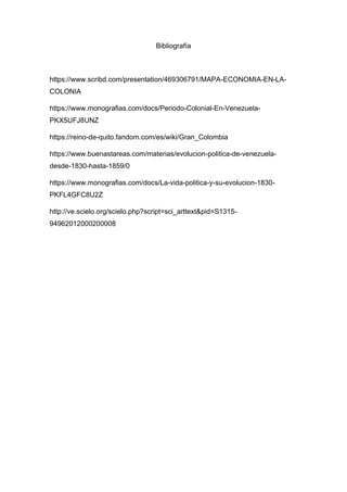 Bibliografía
https://www.scribd.com/presentation/469306791/MAPA-ECONOMIA-EN-LA-
COLONIA
https://www.monografias.com/docs/Periodo-Colonial-En-Venezuela-
PKX5UFJ8UNZ
https://reino-de-quito.fandom.com/es/wiki/Gran_Colombia
https://www.buenastareas.com/materias/evolucion-politica-de-venezuela-
desde-1830-hasta-1859/0
https://www.monografias.com/docs/La-vida-politica-y-su-evolucion-1830-
PKFL4GFC8U2Z
http://ve.scielo.org/scielo.php?script=sci_arttext&pid=S1315-
94962012000200008
 