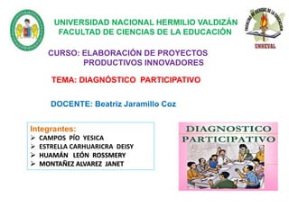 CURSO: ELABORACIÓN DE PROYECTOS
PRODUCTIVOS INNOVADORES
DOCENTE: Beatriz Jaramillo Coz
TEMA: DIAGNÓSTICO PARTICIPATIVO
UNIVERSIDAD NACIONAL HERMILIO VALDIZÁN
FACULTAD DE CIENCIAS DE LA EDUCACIÓN
Integrantes:
 CAMPOS PÍO YESICA
 ESTRELLA CARHUARICRA DEISY
 HUAMÁN LEÓN ROSSMERY
 MONTAÑEZ ALVAREZ JANET
 