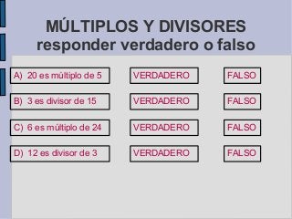 MÚLTIPLOS Y DIVISORES
responder verdadero o falso
A) 20 es múltiplo de 5 VERDADERO FALSO
B) 3 es divisor de 15
C) 6 es múltiplo de 24
D) 12 es divisor de 3
VERDADERO
VERDADERO
VERDADERO
FALSO
FALSO
FALSO
 