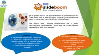 Es un nuevo servicio de almacenamiento de presentaciones en
Power Point que le sale al frente a otros servicios actuales que
hacen lo mismo tales como SlideShare o AuthorStream.
Este servicio tiene algunas características que lo hacen
particularmente recomendable , entre ellos ha incluido algunas
mejoras frente a los otros servicios .
Lo bueno:
 La presentación podrá ser comentada
 No necesita ningún visor o editor de
presentaciones , solo se requiere acceder
a la página o de slideboom o web
 Toma automáticamente el audio
agregado
Lo malo:
 Requiere de conexión a internet
( on line)
 Si no eres miembro no se puede
elminar las presentacione
subidas
 La presentaciones no deben
exceder de 100MB
 