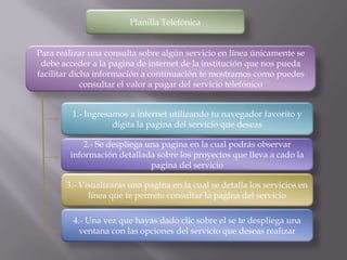 Planilla Telefónica


Para realizar una consulta sobre algún servicio en línea únicamente se
 debe acceder a la pagina de internet de la institución que nos pueda
facilitar dicha información a continuación te mostramos como puedes
             consultar el valor a pagar del servicio telefónico


         1.- Ingresamos a internet utilizando tu navegador favorito y
                    digita la pagina del servicio que deseas

            2.- Se despliega una pagina en la cual podrás observar
        información detallada sobre los proyectos que lleva a cado la
                              pagina del servicio

       3.- Visualizaras una pagina en la cual se detalla los servicios en
             línea que te permite consultar la pagina del servicio

         4.- Una vez que hayas dado clic sobre el se te despliega una
           ventana con las opciones del servicio que deseas realizar
 