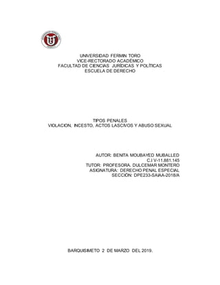 UNIVERSIDAD FERMIN TORO
VICE-RECTORADO ACADÉMICO
FACULTAD DE CIENCIAS JURÍDICAS Y POLÍTICAS
ESCUELA DE DERECHO
TIPOS PENALES
VIOLACION, INCESTO, ACTOS LASCIVOS Y ABUSO SEXUAL
AUTOR: BENITA MOUBAYED MUBALLED
C.I V-11.881.145
TUTOR: PROFESORA. DULCEMAR MONTERO
ASIGNATURA: DERECHO PENAL ESPECIAL
SECCIÓN: DPE233-SAIAA-2018/A
BARQUISIMETO 2 DE MARZO DEL 2019.
 