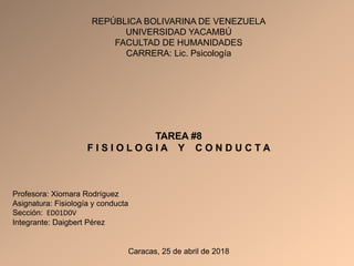 REPÚBLICA BOLIVARINA DE VENEZUELA
UNIVERSIDAD YACAMBÚ
FACULTAD DE HUMANIDADES
CARRERA: Lic. Psicología
TAREA #8
F I S I O L O G I A Y C O N D U C T A
Profesora: Xiomara Rodríguez
Asignatura: Fisiología y conducta
Sección: ED01D0V
Integrante: Daigbert Pérez
Caracas, 25 de abril de 2018
REPÚBLICA BOLIVARINA DE VENEZUELA
UNIVERSIDAD YACAMBÚ
FACULTAD DE HUMANIDADES
CARRERA: Lic. Psicología
TAREA #8
F I S I O L O G I A Y C O N D U C T A
Profesora: Xiomara Rodríguez
Asignatura: Fisiología y conducta
Sección: ED01D0V
Integrante: Daigbert Pérez
Caracas, 25 de abril de 2018
 