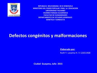 Defectos congénitos y malformaciones.
Elaborado por:
Ruth Y. Lezama H. V-12651468
REPUBLICA BOLIVARIANA DE B VENEZUELA
MINISTERIO DEL PODER POPULAR PARA LA EDUCACION
UNIVERSIDAD YACAMBÚ
VICERRECTORADO ACADÉMICO
FACULTAD DE HUMANIDADES
DEPARTAMENTO DE ESTUDIOS GENERALES
GENETICA Y CONDUCTA
Ciudad Guayana, Julio 2015
 