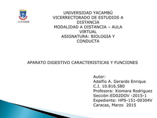 UNIVERSIDAD YACAMBÚ
VICERRECTORADO DE ESTUDIOS A
DISTANCIA
MODALIDAD A DISTANCIA – AULA
VIRTUAL
ASIGNATURA: BIOLOGIA Y
CONDUCTA
Autor:
Adalfio A. Gerardo Enrique
C.I. 10.816.580
Profesora: Xiomara Rodriguez
Sección:ED02DOV -2015-1
Expediente: HPS-151-00304V
Caracas, Marzo 2015
APARATO DIGESTIVO CARACTERISTICAS Y FUNCIONES
 