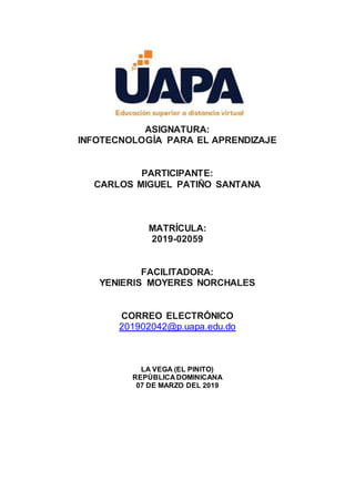ASIGNATURA:
INFOTECNOLOGÍA PARA EL APRENDIZAJE
PARTICIPANTE:
CARLOS MIGUEL PATIÑO SANTANA
MATRÍCULA:
2019-02059
FACILITADORA:
YENIERIS MOYERES NORCHALES
CORREO ELECTRÓNICO
201902042@p.uapa.edu.do
LA VEGA (EL PINITO)
REPÚBLICA DOMINICANA
07 DE MARZO DEL 2019
 