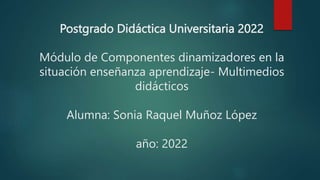 Postgrado Didáctica Universitaria 2022
Módulo de Componentes dinamizadores en la
situación enseñanza aprendizaje- Multimedios
didácticos
Alumna: Sonia Raquel Muñoz López
año: 2022
 