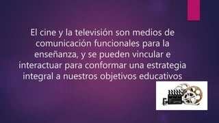 El cine y la televisión son medios de
comunicación funcionales para la
enseñanza, y se pueden vincular e
interactuar para conformar una estrategia
integral a nuestros objetivos educativos
 