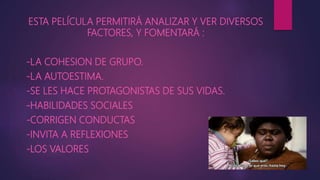 ESTA PELÍCULA PERMITIRÁ ANALIZAR Y VER DIVERSOS
FACTORES, Y FOMENTARÁ :
-LA COHESION DE GRUPO.
-LA AUTOESTIMA.
-SE LES HACE PROTAGONISTAS DE SUS VIDAS.
-HABILIDADES SOCIALES
-CORRIGEN CONDUCTAS
-INVITA A REFLEXIONES
-LOS VALORES
 