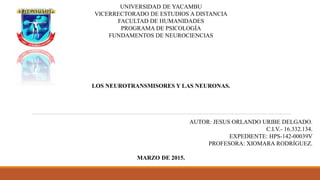 UNIVERSIDAD DE YACAMBU
VICERRECTORADO DE ESTUDIOS A DISTANCIA
FACULTAD DE HUMANIDADES
PROGRAMA DE PSICOLOGÍA
FUNDAMENTOS DE NEUROCIENCIAS
LOS NEUROTRANSMISORES Y LAS NEURONAS.
AUTOR: JESUS ORLANDO URIBE DELGADO.
C.I.V.- 16.332.134.
EXPEDIENTE: HPS-142-00039V
PROFESORA: XIOMARA RODRÍGUEZ.
MARZO DE 2015.
 