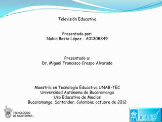 Televisión Educativa


                 Presentado por:
         Nubia Basto López - A01308849



                   Presentado a:
       Dr. Miguel Francisco Crespo Alvarado




   Maestría en Tecnología Educativa UNAB-TEC
      Universidad Autónoma de Bucaramanga
            Uso Educativo de Medios
Bucaramanga, Santander, Colombia; octubre de 2012
 