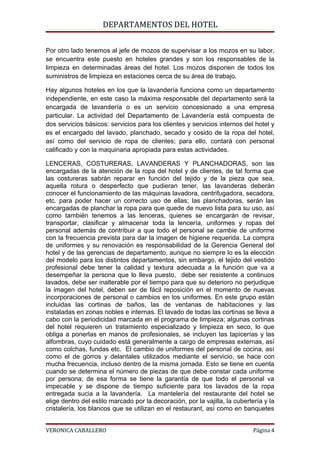 DEPARTAMENTOS DEL HOTEL

Por otro lado tenemos al jefe de mozos de supervisar a los mozos en su labor,
se encuentra este puesto en hoteles grandes y son los responsables de la
limpieza en determinadas áreas del hotel. Los mozos disponen de todos los
suministros de limpieza en estaciones cerca de su área de trabajo.

Hay algunos hoteles en los que la lavandería funciona como un departamento
independiente, en este caso la máxima responsable del departamento será la
encargada de lavandería o es un servicio concesionado a una empresa
particular. La actividad del Departamento de Lavandería está compuesta de
dos servicios básicos: servicios para los clientes y servicios internos del hotel y
es el encargado del lavado, planchado, secado y cosido de la ropa del hotel,
así como del servicio de ropa de clientes; para ello, contará con personal
calificado y con la maquinaria apropiada para estas actividades.

LENCERAS, COSTURERAS, LAVANDERAS Y PLANCHADORAS, son las
encargadas de la atención de la ropa del hotel y de clientes, de tal forma que
las costureras sabrán reparar en función del tejido y de la pieza que sea,
aquella rotura o desperfecto que pudieran tener, las lavanderas deberán
conocer el funcionamiento de las máquinas lavadora, centrifugadora, secadora,
etc. para poder hacer un correcto uso de ellas; las planchadoras, serán las
encargadas de planchar la ropa para que quede de nuevo lista para su uso, así
como también tenemos a las lenceras, quienes se encargarán de revisar,
transportar, clasificar y almacenar toda la lencería, uniformes y ropas del
personal además de contribuir a que todo el personal se cambie de uniforme
con la frecuencia prevista para dar la imagen de higiene requerida. La compra
de uniformes y su renovación es responsabilidad de la Gerencia General del
hotel y de las gerencias de departamento, aunque no siempre lo es la elección
del modelo para los distintos departamentos, sin embargo, el tejido del vestido
profesional debe tener la calidad y textura adecuada a la función que va a
desempeñar la persona que lo lleva puesto, debe ser resistente a continuos
lavados, debe ser inalterable por el tiempo para que su deterioro no perjudique
la imagen del hotel, deben ser de fácil reposición en el momento de nuevas
incorporaciones de personal o cambios en los uniformes. En este grupo están
incluidas las cortinas de baños, las de ventanas de habitaciones y las
instaladas en zonas nobles e internas. El lavado de todas las cortinas se lleva a
cabo con la periodicidad marcada en el programa de limpieza; algunas cortinas
del hotel requieren un tratamiento especializado y limpieza en seco, lo que
obliga a ponerlas en manos de profesionales, se incluyen las tapicerías y las
alfombras, cuyo cuidado está generalmente a cargo de empresas externas, así
como colchas, fundas etc. El cambio de uniformes del personal de cocina, así
como el de gorros y delantales utilizados mediante el servicio, se hace con
mucha frecuencia, incluso dentro de la misma jornada. Esto se tiene en cuenta
cuando se determina el número de piezas de que debe constar cada uniforme
por persona; de esa forma se tiene la garantía de que todo el personal va
impecable y se dispone de tiempo suficiente para los lavados de la ropa
entregada sucia a la lavandería. La mantelería del restaurante del hotel se
elige dentro del estilo marcado por la decoración, por la vajilla, la cubertería y la
cristalería, los blancos que se utilizan en el restaurant, así como en banquetes


VERONICA CABALLERO                                                           Página 4
 