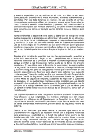 DEPARTAMENTOS DEL HOTEL

y eventos especiales que se realizan en el hotel, son blancos de mesa,
compuesta por: protector de la mesa, muletones, manteles, cubremanteles y
servilletas. Por otro lado tenemos los blancos de uso durante el servicio,
compuesta por: paños que utilizan los camareros y que a veces llevan sobre su
brazo durante el servicio, cubre bandejas y guantes, así como también los
blancos de banquetes con medidas diferentes y por ultimo tenemos los blancos
para convenciones, como por ejemplo tapetes para las mesas y faldones para
tableros.

También tenemos la seguridad en la cocina y sobre todo en la higiene en las
cuales destacamos la preparación de alimentos y el servicio de los alimentos,
en las que deben de ser cuidadas para mantener la maquinaria en buen estado
y sobre todo un buen uso, así como también tener en observación contante el
uso de manera lógica de los utensilios ya que dando mal uso puede provocar
accidentes muy serios, como por ejemplo el uso del gas en las estufas, hornos,
etc. Y otro detalle importante mantener los pisos limpios sin daños por aceites,
etc.

Gracias a los comités de seguridad que nos han proporcionado seguridad y
sobre todo comunicación llegan a ser            perjudiciales en el aspecto de
frecuente inclinación de la Dirección a imponer su autoridad jerárquica y útiles
porque permiten a los trabajadores formar parte de la tarea, de prevenir
accidentes. En este último caso la Dirección, la supervisión y los responsables
de seguridad, dedican sus mejores esfuerzos a detectar y corregir condiciones
y actitudes inseguras, pero los trabajadores son los que se encuentran en una
posición específicamente favorable para advertir esos peligros y por supuesto
contamos con 7 tipos de comités en los que tenemos Comité General de la
empresa, Comité de Seguridad, Comité de Supervisores, Comité de Operarios,
Comité Mixto de Seguridad e Higiene, Subcomité de Inspección y Subcomité
de Ejecución. En las cuales todas manejan un reloj checador que está bajo la
supervisión directa del Jefe del Departamento de Seguridad del hotel ya que la
disciplina en el trabajo comienza con la puntualidad, por lo que es básico para
un control eficiente de los horarios de trabajo de los empleados, contar con un
reloj checador.

Los objetivos que tiene un hotel en general es checar el control por medio del
reloj checador a sus empleados, los formatos impresos que con mayor
frecuencia son utilizados en el Departamento de Seguridad de un hotel, son
requisición de almacén, autorización para tiempo extra, lista de asistencia, pase
de salida a empleados, memorándum, pase de salida de paquetes y reporte de
extravío.

Debido a las funciones que debe realizar el personal que labora en el
Departamento de Seguridad, es necesario contar con lo siguiente materiales
para proporcionar estabilidad en el hotel: Se deberá tener dentro de las
instalaciones del hotel, tanto en los pasillos de los cuartos, áreas comunes
como el lobby, restaurant, oficinas, etc., cámaras de seguridad de circuito
cerrado, alarmas contra robos y sensores de movimiento, equipo para recoger
y detectar huellas digitales, material para primeros auxilios, esposas metálicas,


VERONICA CABALLERO                                                       Página 5
 