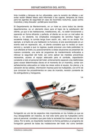 DEPARTAMENTOS DEL HOTEL

tinta invisible y lámpara de luz ultravioleta, para la revisión de billetes y así
evitar recibir billetes falsos será informado a las cajeras, lámparas de mano
para los agentes de seguridad en caso de recorridos nocturnos, quipo contra
incendios y reloj checador portátil para recorridos.

El Departamento de Mantenimiento, en un hotel es como todos los demás
departamentos, es un elemento clave para el logro de la satisfacción del
cliente, ya que si las habitaciones, instalaciones, etc., no están funcionando u
operando en forma eficiente y perfecta, el cliente se va con un mal sabor de
boca y, no obstante, los empleados encargados de servirlos hagan un
excelente trabajo, la comida tenga buen sazón, etc., esto no se olvida. Por
ejemplo, si el baño de una habitación no funciona, el aire acondicionado en un
evento está en reparación, etc., el cliente considera que no recibió un buen
servicio y, aunado a que no regresa, puede provocar una mala publicidad, lo
cual afectará al hotel y su posicionamiento si estas situaciones se presentan de
manera constante, una serie de programas de mantenimiento enfocados a
reforzar la seguridad del hotel, así como aplicar las medidas preventivas
necesarias, acceso al equipo adecuado para el combate, capacitación
constante a todo el personal del hotel, entrenamiento especial a las telefonistas
(para vocear determinadas claves en el momento de un incendio), contar con
señalamientos adecuados en todas las áreas sobre el equipo, los planos y la
ubicación de las salidas, información impresa para los huéspedes, con el fin de
que conozcan los procedimientos en caso de incendio, revisión constante de
los extinguidores y mangueras.

                                                                              La




fumigación es uno de los aspectos más importantes en los hoteles ya que es
muy desagradable ver insectos, es mal visto tanto para los huéspedes como
para el personal, considero que para toda la sociedad los insectos son de mal
vistos. Por lo tanto, es importante mantener en forma periódica un programa de
fumigación general de todas las instalaciones del hotel. Así como también


VERONICA CABALLERO                                                       Página 6
 
