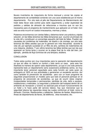 DEPARTAMENTOS DEL HOTEL

llevara inventarios de maquinaria de forma mensual y enviar las copias al
departamento de contabilidad contando con una cave establecida por el mismo
departamento. Por otro lado el jefe del Departamento de Mantenimiento del
hotel debe llevar este control para darle seguimiento y evitar duplicidad de
pedidos y salidas de almacén de refacciones e insumos que no son los
necesarios para el programa de mantenimiento que aplicarán en el hotel. Con
esto se evita incurrir en costos innecesarios, mermas y robos.

Podemos encontrarnos con ciertas fallas y debemos tener una práctica y rápida
solución, en las fallas tenemos las fallas tempranas que ocurren al principio de
la vida útil y constituyen un porcentaje pequeño del total de fallas. Pueden ser
causadas por problemas de materiales, de diseño o de montaje, por otro lado
tenemos las fallas adultas que por lo general son más frecuentes durante la
vida útil, por ejemplo suciedad en un filtro de aire, cambios de rodamientos de
una máquina, etcétera. Y por ultimo tenemos las fallas tardías que son las que
aparecen en forma lenta y ocurren en la etapa final de la vida del bien, por
ejemplo, pérdida de flujo luminoso de una lámpara, etcétera.

CONCLUSION

Todos estos puntos son muy importantes para la operación del departamento
ya que sin ellos no habría un control y todo sería un caos, para esto fue
diseñado la manera de operar cada departamento, ya que si una sola persona
representa todo un departamento seria ocasionaría problemas serios, es muy
importante tener personal capacitado para cada función así cada quien se
entregaría al 100% en sus actividades y generarían un excelente servicio. Así
como también la prevención de accidentes pero con un buen programa de
seguridad proporcionará un modelo para que todo el personal participe en el
programa de prevención de accidentes, ya que de ocurrir éstos originan
incapacidades temporales o permanentes, pérdidas de vida, daño a equipos,
instalaciones y materiales. La seguridad y protección del huésped dentro de un
ambiente de recreación y turismo es esencial para el buen funcionamiento de
un hotel y lo hace parte del servicio básico, hay que mencionar que la
seguridad abarca las siguientes áreas las cuales conforman al hotel, como la
Almacén, Cocinas, Restaurantes y cafeterías, Salones de fiestas, Mayordomía.
Áreas de departamento de llaves, de teléfonos, área recreativa, etc.




VERONICA CABALLERO                                                      Página 7
 
