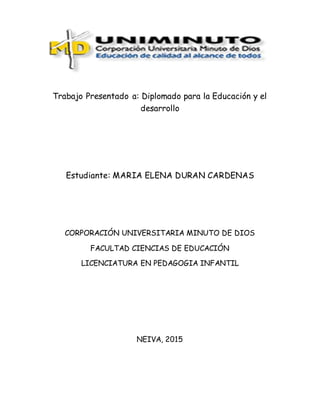 Trabajo Presentado a: Diplomado para la Educación y el
desarrollo
Estudiante: MARIA ELENA DURAN CARDENAS
CORPORACIÓN UNIVERSITARIA MINUTO DE DIOS
FACULTAD CIENCIAS DE EDUCACIÓN
LICENCIATURA EN PEDAGOGIA INFANTIL
NEIVA, 2015
 
