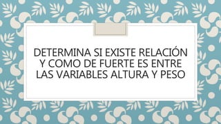 DETERMINA SI EXISTE RELACIÓN
Y COMO DE FUERTE ES ENTRE
LAS VARIABLES ALTURA Y PESO
 